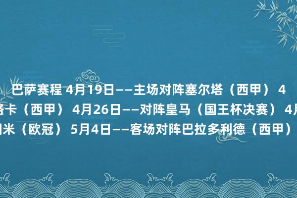 巴萨赛程 4月19日——主场对阵塞尔塔（西甲） 4月22日——主场对阵马洛卡（西甲） 4月26日——对阵皇马（国王杯决赛） 4月30日——主场对阵国米（欧冠） 5月4日——客场对阵巴拉多利德（西甲） 5月6日——客场对阵国米（欧冠） 5月11日——主场对阵皇马（西甲） 5月14日——客场对阵西班经纪东谈主（西甲） 5月18日——主场对阵比利亚雷亚尔（西甲） 5月25日——客场对阵毕尔巴鄂（西甲）