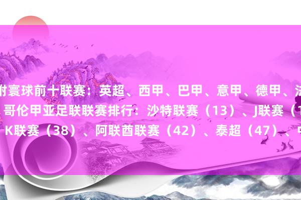 附寰球前十联赛：英超、西甲、巴甲、意甲、德甲、法甲、葡超、阿超、荷甲、哥伦甲亚足联联赛排行：沙特联赛（13）、J联赛（18）、K联赛（38）、阿联酋联赛（42）、泰超（47）、中超（52）    体育录像/图片