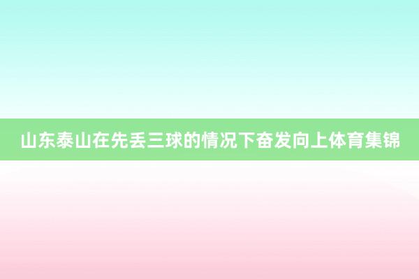 山东泰山在先丢三球的情况下奋发向上体育集锦