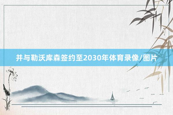 并与勒沃库森签约至2030年体育录像/图片
