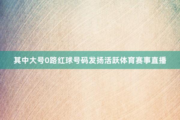 其中大号0路红球号码发扬活跃体育赛事直播